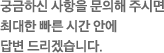 궁금하신 사항을 문의해 주시면 최대한 빠른 시간 안에 답변 드리겠습니다.